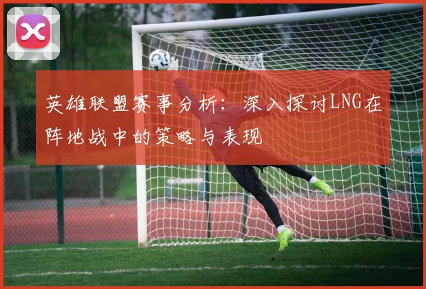 英雄联盟赛事分析：深入探讨LNG在阵地战中的策略与表现